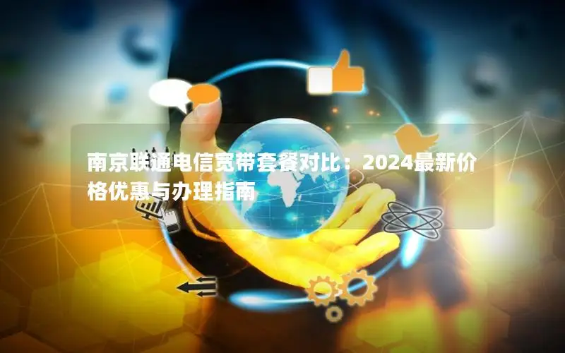 南京联通电信宽带套餐对比：2024最新价格优惠与办理指南