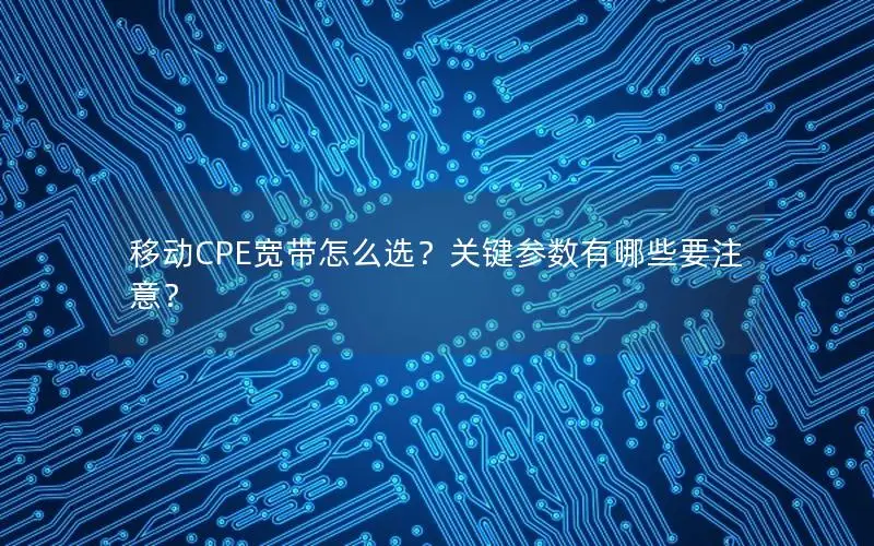 移动CPE宽带怎么选？关键参数有哪些要注意？