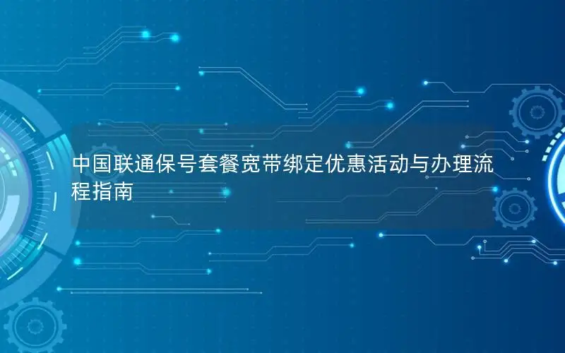 中国联通保号套餐宽带绑定优惠活动与办理流程指南