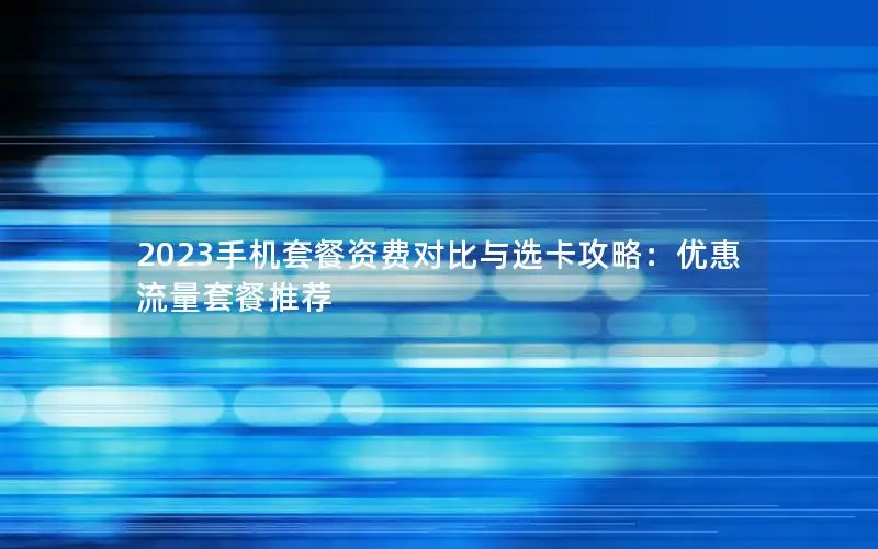 2023手机套餐资费对比与选卡攻略：优惠流量套餐推荐