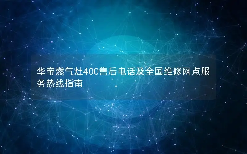 华帝燃气灶400售后电话及全国维修网点服务热线指南