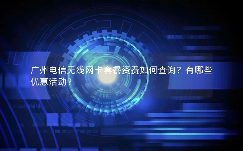 广州电信无线网卡套餐资费如何查询？有哪些优惠活动？