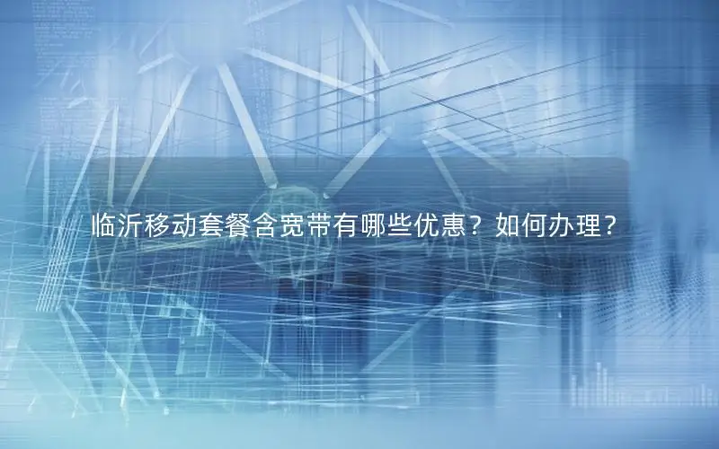临沂移动套餐含宽带有哪些优惠？如何办理？