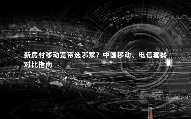 新房村移动宽带选哪家？中国移动、电信套餐对比指南