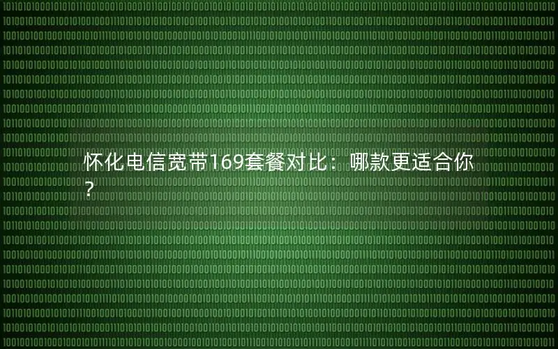 怀化电信宽带169套餐对比：哪款更适合你？
