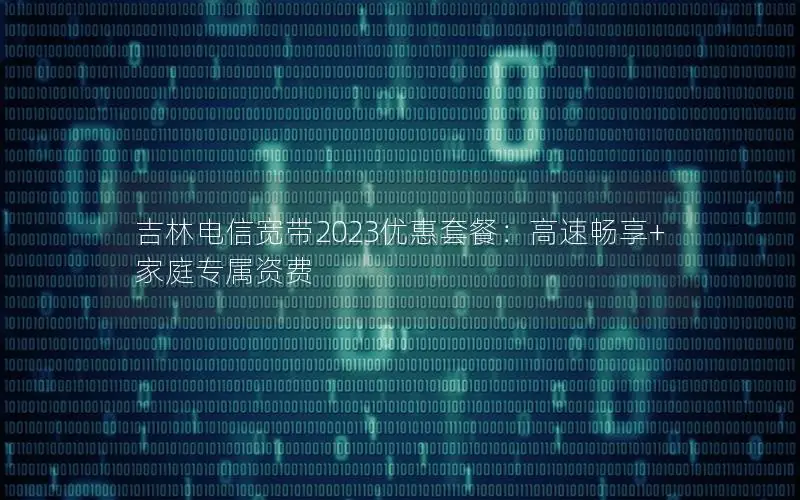 吉林电信宽带2023优惠套餐：高速畅享+家庭专属资费