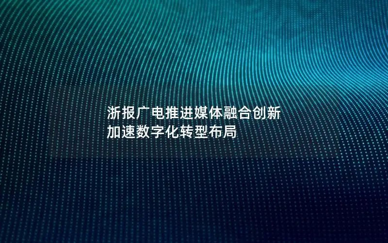 浙报广电推进媒体融合创新 加速数字化转型布局
