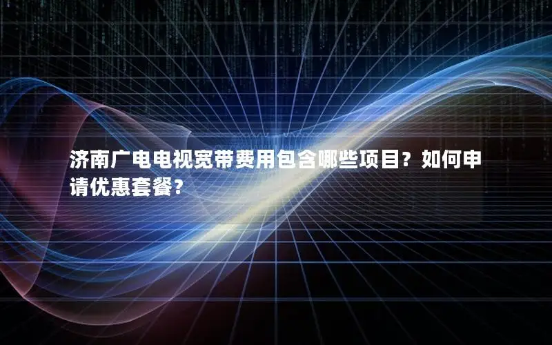 济南广电电视宽带费用包含哪些项目？如何申请优惠套餐？