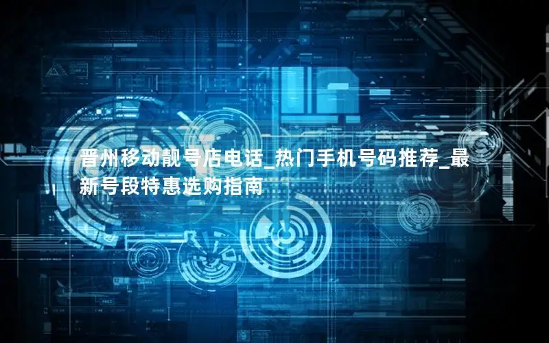 晋州移动靓号店电话_热门手机号码推荐_最新号段特惠选购指南