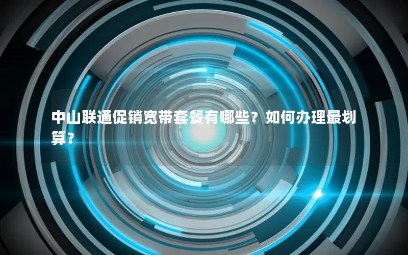 中山联通促销宽带套餐有哪些？如何办理最划算？