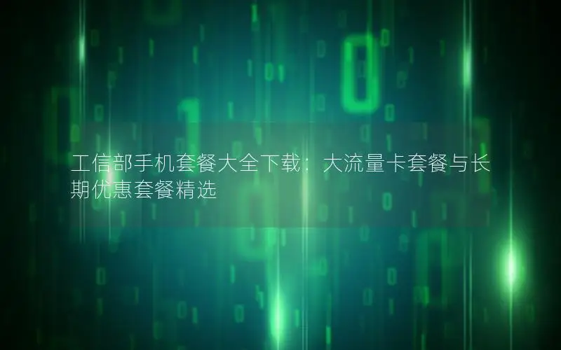 工信部手机套餐大全下载：大流量卡套餐与长期优惠套餐精选