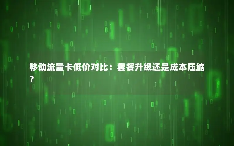 移动流量卡低价对比：套餐升级还是成本压缩？