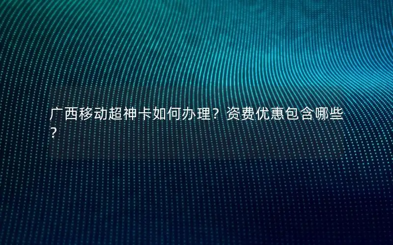 广西移动超神卡如何办理？资费优惠包含哪些？
