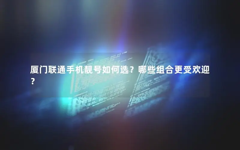 厦门联通手机靓号如何选？哪些组合更受欢迎？