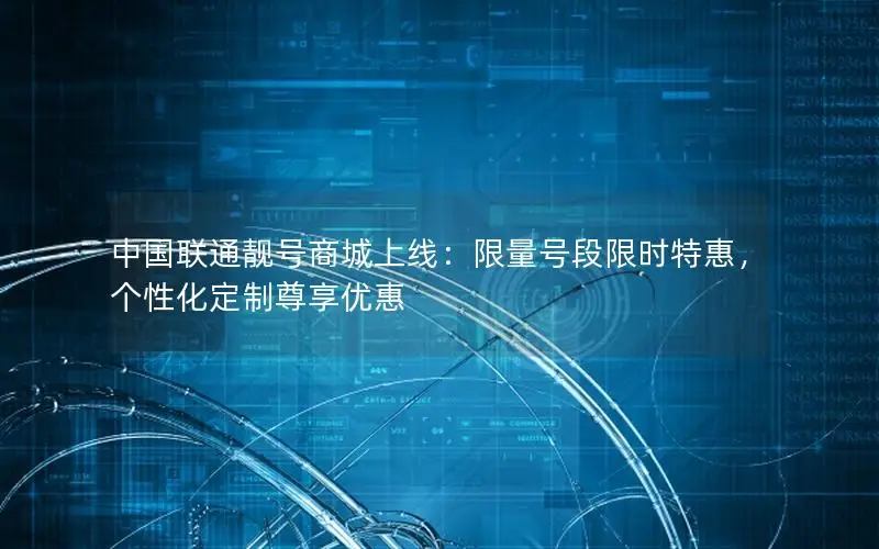 中国联通靓号商城上线：限量号段限时特惠，个性化定制尊享优惠