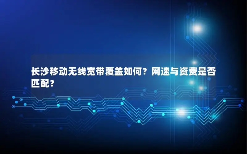 长沙移动无线宽带覆盖如何？网速与资费是否匹配？