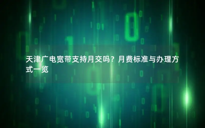 天津广电宽带支持月交吗？月费标准与办理方式一览