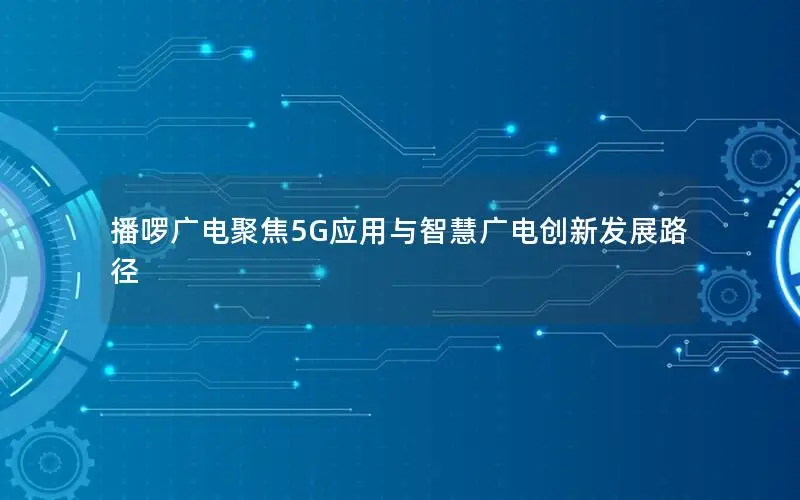 播啰广电聚焦5G应用与智慧广电创新发展路径