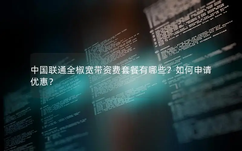 中国联通全椒宽带资费套餐有哪些？如何申请优惠？