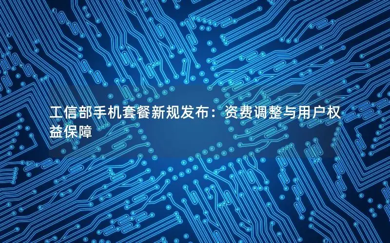 工信部手机套餐新规发布：资费调整与用户权益保障