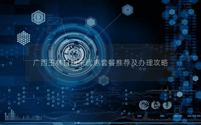 广西玉林日租卡优惠套餐推荐及办理攻略