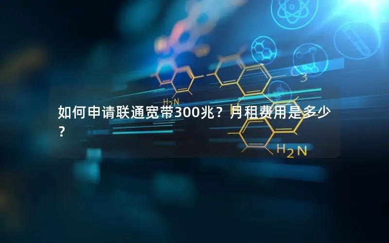 如何申请联通宽带300兆？月租费用是多少？