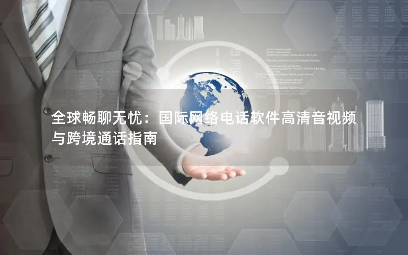 全球畅聊无忧：国际网络电话软件高清音视频与跨境通话指南