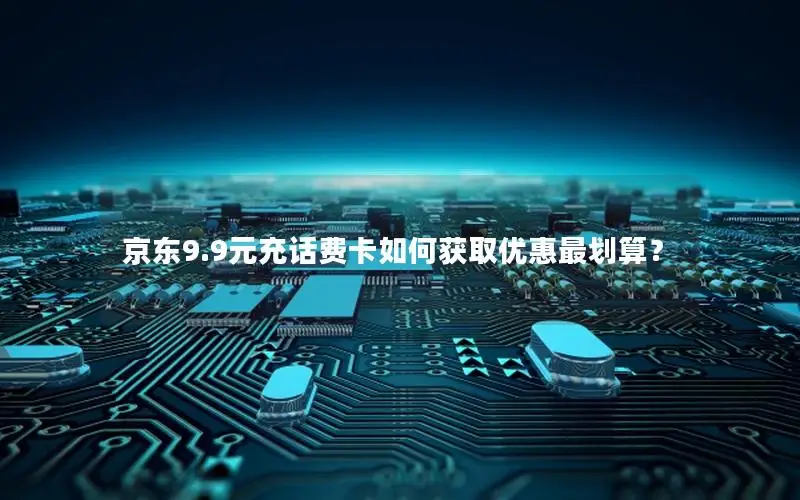 京东9.9元充话费卡如何获取优惠最划算？