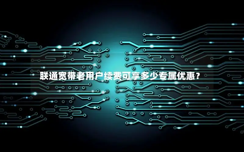 联通宽带老用户续费可享多少专属优惠？