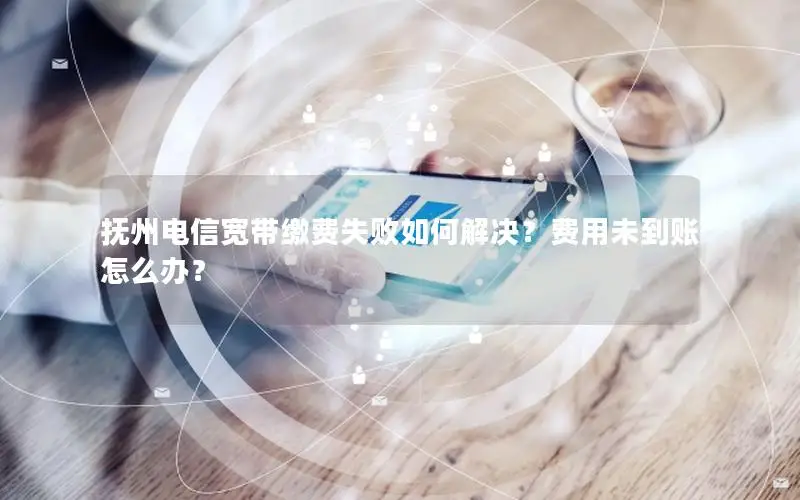 抚州电信宽带缴费失败如何解决？费用未到账怎么办？