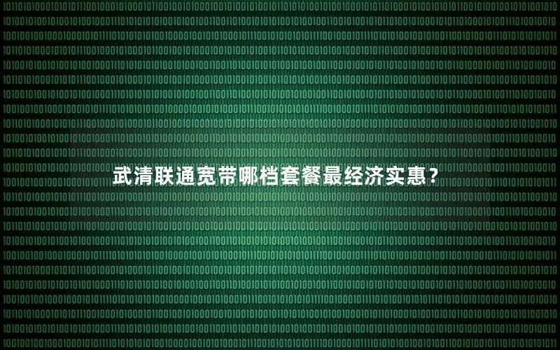 武清联通宽带哪档套餐最经济实惠？