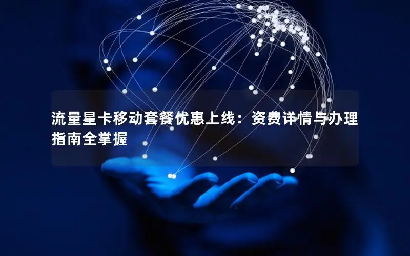 流量星卡移动套餐优惠上线：资费详情与办理指南全掌握