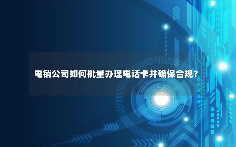 电销公司如何批量办理电话卡并确保合规？