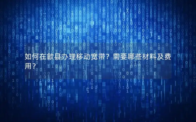 如何在歙县办理移动宽带？需要哪些材料及费用？