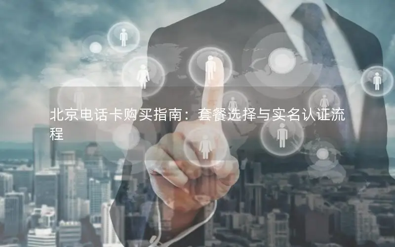 北京电话卡购买指南：套餐选择与实名认证流程