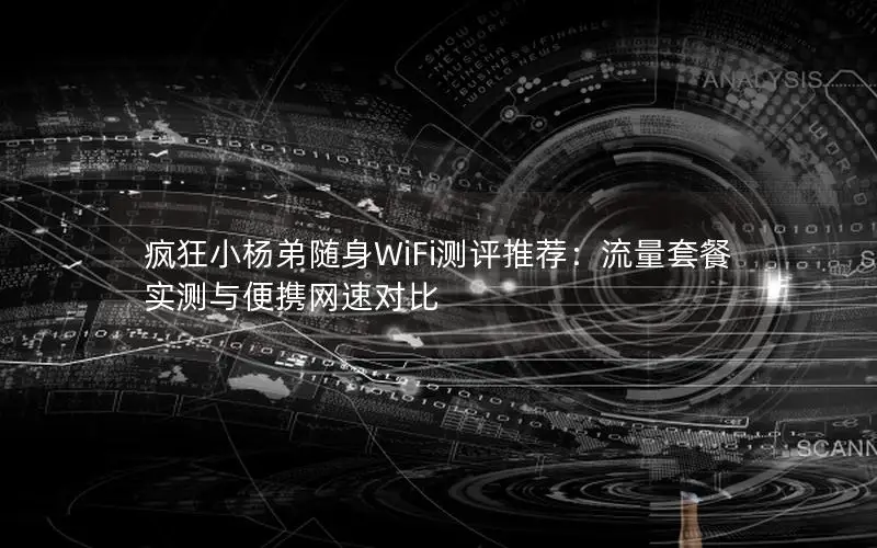 疯狂小杨弟随身WiFi测评推荐：流量套餐实测与便携网速对比