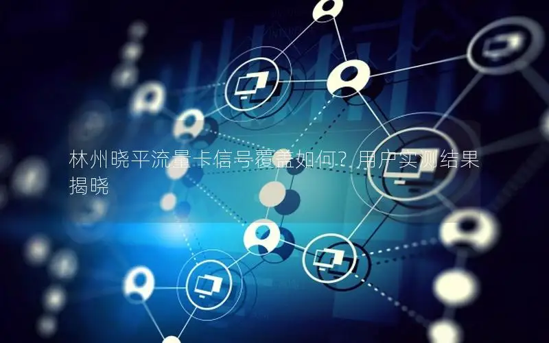 林州晓平流量卡信号覆盖如何？用户实测结果揭晓