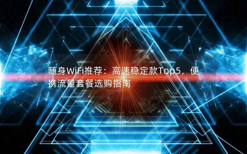 随身WiFi推荐：高速稳定款Top5，便携流量套餐选购指南
