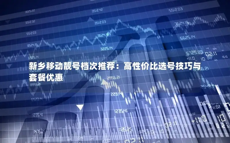 新乡移动靓号档次推荐：高性价比选号技巧与套餐优惠