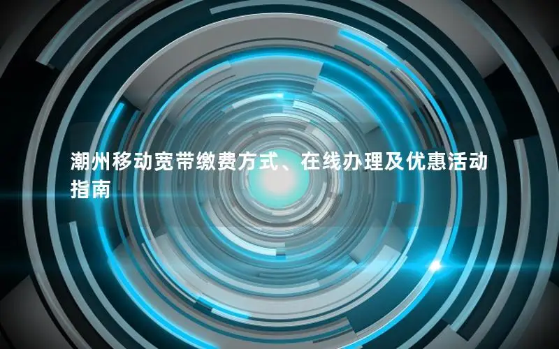 潮州移动宽带缴费方式、在线办理及优惠活动指南