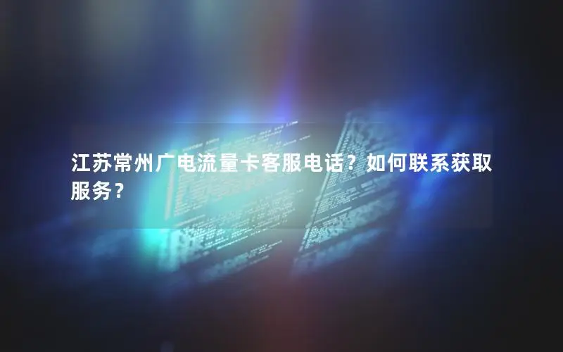 江苏常州广电流量卡客服电话？如何联系获取服务？