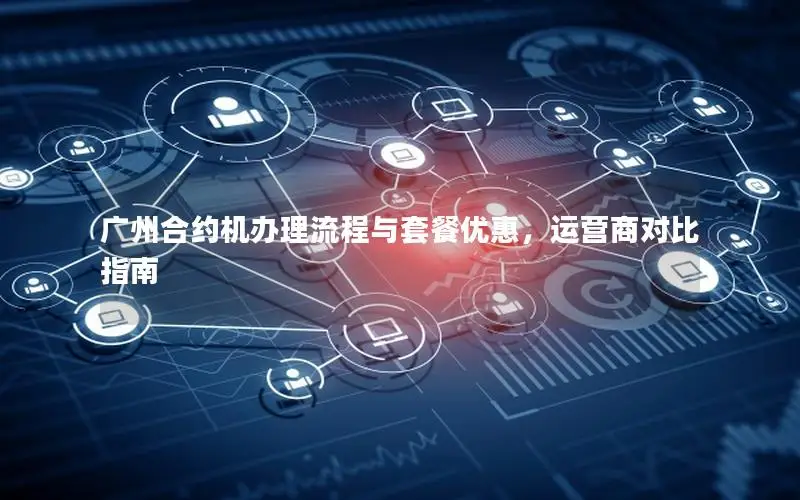 广州合约机办理流程与套餐优惠，运营商对比指南