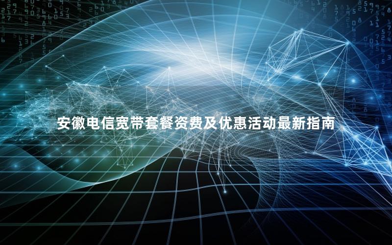 安徽电信宽带套餐资费及优惠活动最新指南