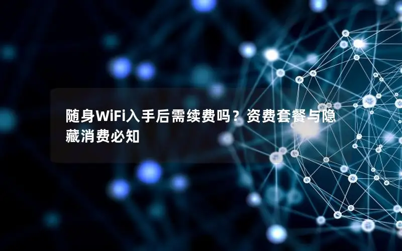 随身WiFi入手后需续费吗？资费套餐与隐藏消费必知