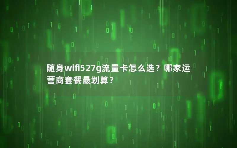 随身wifi527g流量卡怎么选？哪家运营商套餐最划算？