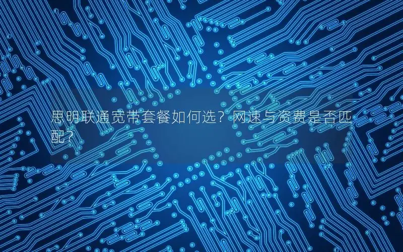 思明联通宽带套餐如何选？网速与资费是否匹配？