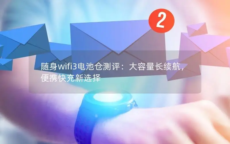 随身wifi3电池仓测评：大容量长续航，便携快充新选择