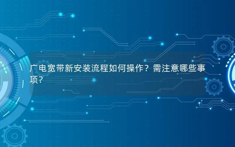 广电宽带新安装流程如何操作？需注意哪些事项？