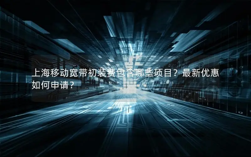 上海移动宽带初装费包含哪些项目？最新优惠如何申请？