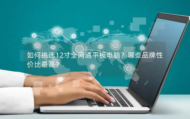 如何挑选12寸全网通平板电脑？哪些品牌性价比最高？